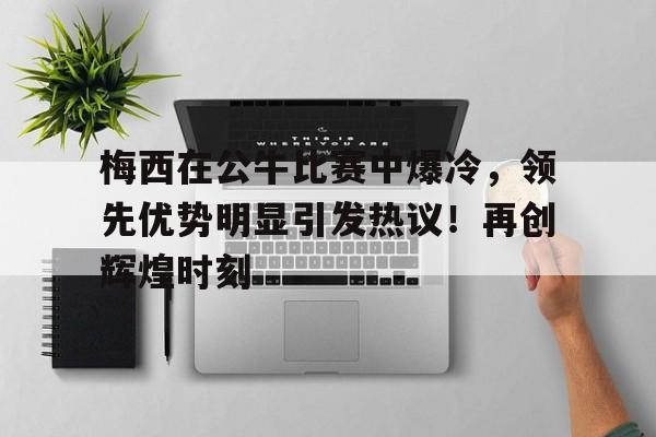 梅西在公牛比赛中爆冷，领先优势明显引发热议！再创辉煌时刻的简单介绍-OUBO官网