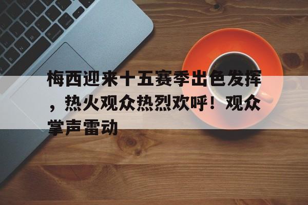 梅西迎来十五赛季出色发挥，热火观众热烈欢呼！观众掌声雷动的简单介绍-欧博官方网站